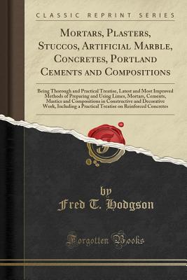 Mortars, Plasters, Stuccos, Artificial Marble, Concretes, Portland Cements and Compositions: Being Thorough and Practical Treatise, Latest and Most Improved Methods of Preparing and Using Limes, Mortars, Cements, Mastics and Compositions in Constructive a - Hodgson, Fred T