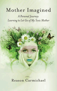 Mother Imagined: A Personal Journey: Learning to Let Go of My Toxic Mother