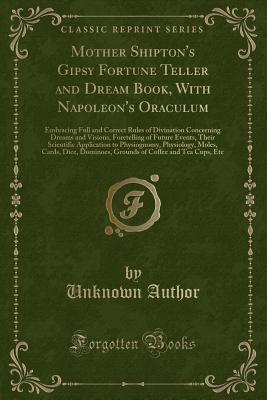 Mother Shipton's Gipsy Fortune Teller and Dream Book, with Napoleon's Oraculum: Embracing Full and Correct Rules of Divination Concerning Dreams and Visions, Foretelling of Future Events, Their Scientific Application to Physiognomy, Physiology, Moles, Car - Author, Unknown
