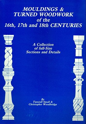 Mouldings & Turned Woodwork of the 16th, 17th and 18th Centuries: A Collection of Full-Size Sections and Details - Small, Tunstall, and Woodbridge, Christopher