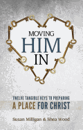Moving Him in: Twelve Tangible Keys to Preparing a Place for Christ