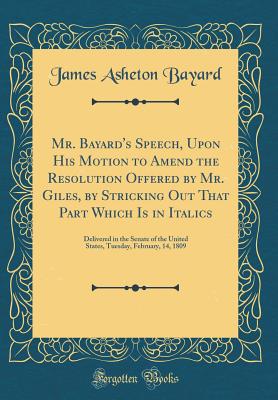 Mr. Bayard's Speech, Upon His Motion to Amend the Resolution Offered by Mr. Giles, by Stricking Out That Part Which Is in Italics: Delivered in the Senate of the United States, Tuesday, February, 14, 1809 (Classic Reprint) - Bayard, James Asheton