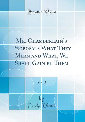 Mr. Chamberlain's Proposals What They Mean and What, We Shall Gain by Them, Vol. 3 (Classic Reprint) - Vince, C a