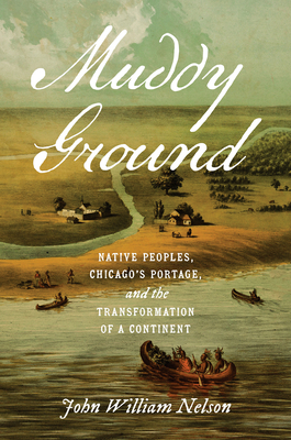 Muddy Ground: Native Peoples, Chicago's Portage, and the Transformation of a Continent - Nelson, John William