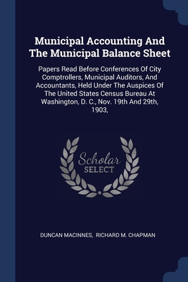 Municipal Accounting And The Municipal Balance Sheet: Papers Read Before Conferences Of City Comptrollers, Municipal Auditors, And Accountants, Held Under The Auspices Of The United States Census Bureau At Washington, D. C., Nov. 19th And 29th, 1903, - MacInnes, Duncan, and Richard M Chapman (Creator)