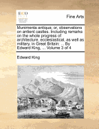 Munimenta Antiqua; Or, Observations on Antient Castles. Including Remarks on the Whole Progress of Architecture, Ecclesiastical, as Well as Military, in Great Britain: ... by Edward King, ... of 4; Volume 4