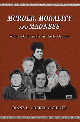 Murder, Morality and Madness: Women Criminals in Early Oregon - Goeres-Gardner, Diane L