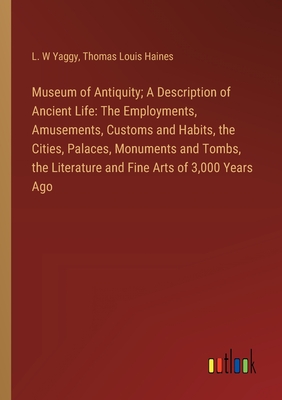 Museum of Antiquity; A Description of Ancient Life: The Employments, Amusements, Customs and Habits, the Cities, Palaces, Monuments and Tombs, the Literature and Fine Arts of 3,000 Years Ago - Yaggy, L W, and Haines, Thomas Louis