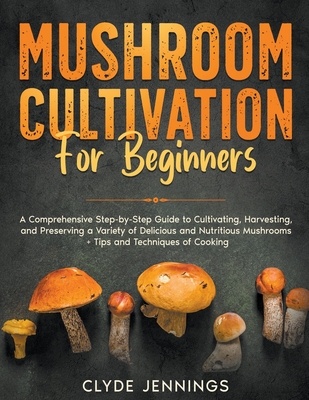 Mushroom Cultivation for Beginners: A Comprehensive Step-by-Step Guide to Cultivating, Harvesting, and Preserving a Variety of Delicious and Nutritious Mushrooms + Tips and Techniques of Cooking - Jennings, Clyde