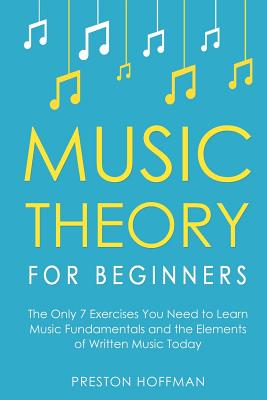 Music Theory for Beginners: The Only 7 Exercises You Need to Learn Music Fundamentals and the Elements of Written Music Today - Hoffman, Preston