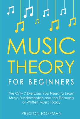 Music Theory for Beginners: The Only 7 Exercises You Need to Learn Music Fundamentals and the Elements of Written Music Today - Hoffman, Preston