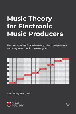 Music Theory for Electronic Music Producers: The producer's guide to harmony, chord progressions, and song structure in the MIDI grid. - Allen, J Anthony, PhD