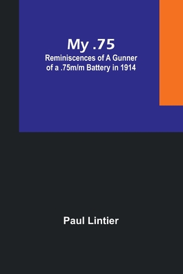 My .75: Reminiscences of a Gunner of a .75m/m Battery in 1914 - Lintier, Paul