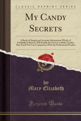 My Candy Secrets: A Book of Simple and Accurate Information Which, If Faithfully Followed, Will Enable the Novice to Make Candies That Need Not Fear Comparison with the Professional Product (Classic Reprint) - Elizabeth, Mary, M.Ed., M.E.