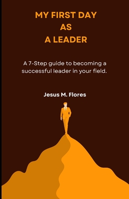 My First Day as a Leader: A 7-Step Guide to Becoming a Successful Leader in your Field - Flores, Jesus M