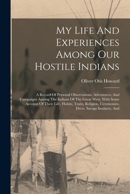 My Life And Experiences Among Our Hostile Indians: A Record Of Personal Observations, Adventures, And Campaigns Among The Indians Of The Great West, With Some Account Of Their Life, Habits, Traits, Religion, Ceremonies, Dress, Savage Instincts, And - Howard, Oliver Otis