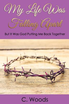 My Life Was Falling Apart: But It Was God Putting Me Back Together! - Woods, C