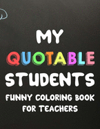 My Quotable Students Funny Coloring Book For Teachers: Humorous Coloring Book For Teachers with Quotes From Students, Hilarious Coloring Sheets For Adult Stress Relief