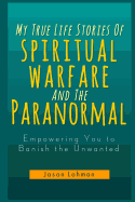 My True Life Stories Of Spiritual Warfare And The Paranormal: Empowering You to Banish the Unwanted