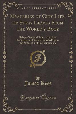 Mysteries of City Life, or Stray Leaves from the World's Book: Being a Series of Tales, Sketches, Incidents, and Scenes Founded Upon the Notes of a Home Missionary (Classic Reprint) - Rees, James