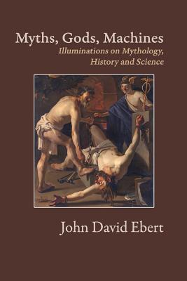 Myths, Gods, Machines: Illuminations on Mythology, History and Science - Ebert, John David