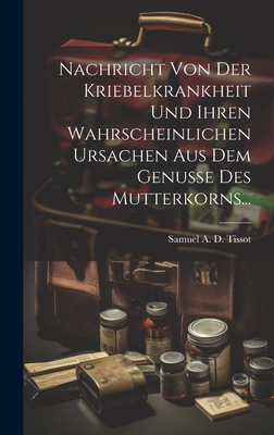 Nachricht Von Der Kriebelkrankheit Und Ihren Wahrscheinlichen Ursachen Aus Dem Genusse Des Mutterkorns... - Samuel a D Tissot (Creator)