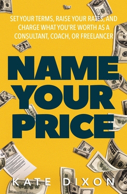 Name Your Price: Set Your Terms, Raise Your Rates, and Charge What You're Worth as a Consultant, Coach, or Freelancer - Dixon, Kate