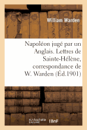 Napol?on Jug? Par Un Anglais. Lettres de Sainte-H?l?ne, Correspondance de W. Warden: , Chirurgien de S. M. ? Bord Du Northumberland...