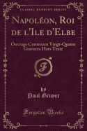 Napol?on, Roi de l'Ile d'Elbe: Ouvrage Contenant Vingt-Quatre Gravures Hors Texte (Classic Reprint)