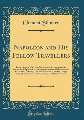 Napoleon and His Fellow Travellers: Being a Reprint of Certain Narratives of the Voyages of the Dethroned Emperor on the Bellerophon and the Northumberland to Exile in St. Helena; The Romantic Stories Told by George Home, Captain Ross, Lord Lyttelton, and - Shorter, Clement