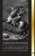 Napoleon Bonaparte: La biografa - La vida del emperador francs en la sombra y el hombre detrs del mito