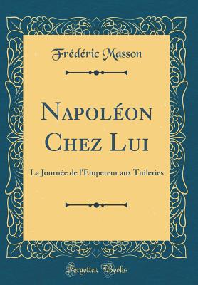 Napoleon Chez Lui: La Journee de L'Empereur Aux Tuileries (Classic Reprint) - Masson, Fr?d?ric