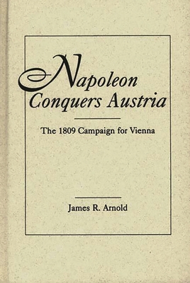 Napoleon Conquers Austria: The 1809 Campaign for Vienna - Arnold, James R