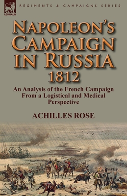 Napoleon's Campaign in Russia 1812: An Analysis of the French Campaign from a Logistical and Medical Perspective - Rose, Achilles