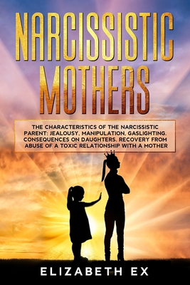 Narcissistic Mothers: The Characteristics of the Narcissistic Parent: Jealousy, Manipulation, Gaslighting. Consequences on Daughters. Recovery from abuse of a toxic relationship with a mother. - Ex, Elizabeth