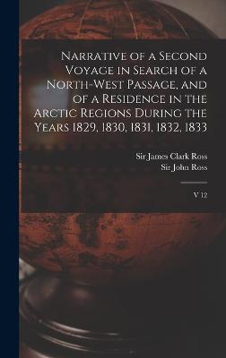 Narrative of a Second Voyage in Search of a North-west Passage, and of a Residence in the Arctic Regions During the Years 1829, 1830, 1831, 1832, 1833: V 12 - Ross, James Clark, and Ross, John