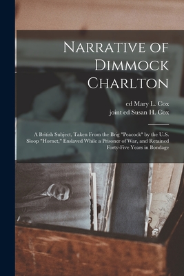 Narrative of Dimmock Charlton: a British Subject, Taken From the Brig "Peacock" by the U.S. Sloop "Hornet," Enslaved While a Prisoner of War, and Retained Forty-five Years in Bondage - Cox, Mary L Ed (Creator), and Cox, Susan H Joint Ed (Creator)