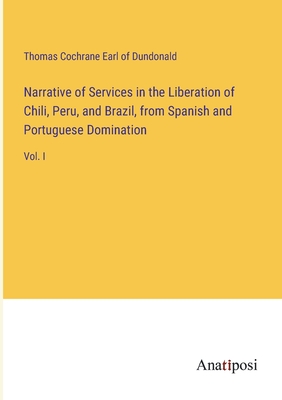 Narrative of Services in the Liberation of Chili, Peru, and Brazil, from Spanish and Portuguese Domination: Vol. I - Dundonald, Thomas Cochrane Earl of