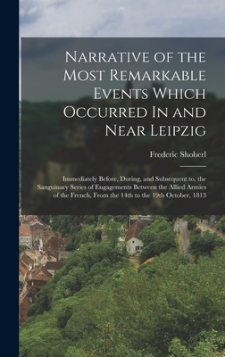 Narrative of the Most Remarkable Events Which Occurred In and Near Leipzig: Immediately Before, During, and Subsequent to, the Sanguinary Series of Engagements Between the Allied Armies of the French, from the 14th to the 19th October, 1813 - Shoberl, Frederic