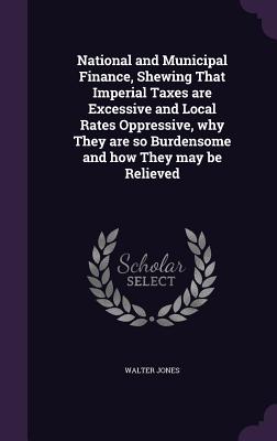 National and Municipal Finance, Shewing That Imperial Taxes are Excessive and Local Rates Oppressive, why They are so Burdensome and how They may be Relieved - Jones, Walter