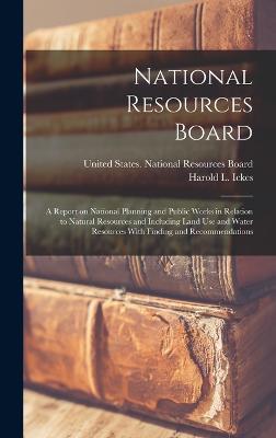 National Resources Board: A Report on National Planning and Public Works in Relation to Natural Resources and Including Land use and Water Resources With Finding and Recommendations - United States National Resources Board (Creator), and Ickes, Harold L 1874-1952