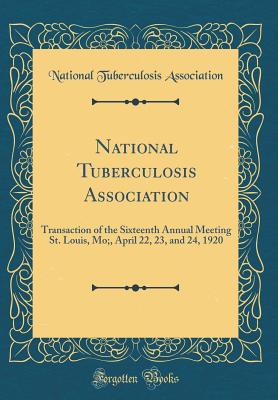 National Tuberculosis Association: Transaction of the Sixteenth Annual Meeting St. Louis, Mo;, April 22, 23, and 24, 1920 (Classic Reprint) - Association, National Tuberculosis