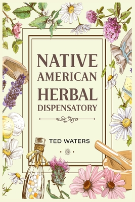 Native American Herbal Dispensatory: The Guide to Producing Medication for Common Disorders and Radiant Health (2022 for Beginners) - Waters, Ted