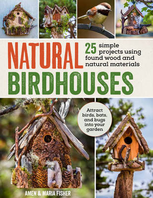 Natural Birdhouses: 25 Projects Using Found Wood to Attract Birds, Bats and Bugs into Your Garden - Fisher, Maria, and Fisher, Amen