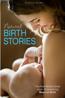 Natural Birth Stories: The Real Mom's Guide to an Empowering Natural Birth - Brown, Shannon