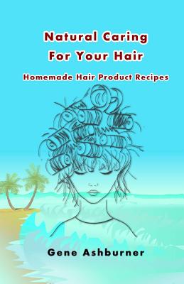 Natural Caring For Your Hair: Homemade Hair Product Recipes - Ashburner, Gene