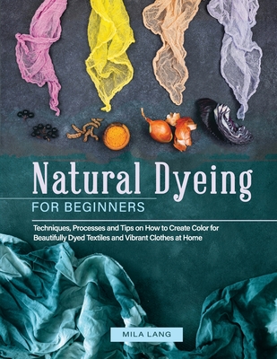 Natural Dyeing for Beginners: Techniques, Processes and Tips on How to Create Color for Beautifully Dyed Textiles and Vibrant Clothes at Home - Lang, Mila