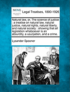 Natural Law, Or, the Science of Justice: A Treatise on Natural Law, Natural Justice, Natural Rights, Natural Liberty, and Natural Society: Showing That All Legislation Whatsoever Is an Absurdity, a Usurpation, and a Crime.