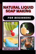 Natural Liquid Soap Making for Beginners: The Complete Practice Guide On Easy Illustrated Procedures, Techniques, Skills And Knowledge On How To make Natural liquid soap From Scratch