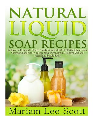 Natural Liquid Soap Recipes: An Easy and Complete Step by Step Beginners Guide To Making Hand Soap, Shampoo, Conditioner, Lotion, Moisturizer, Natural Shower Gels and Refreshing Bubble Baths. - Scott, Mariam Lee
